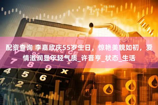 配资查询 李嘉欣庆55岁生日，惊艳美貌如初，爱情滋润显年轻气质_许晋亨_状态_生活