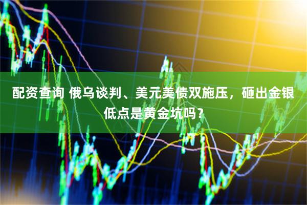 配资查询 俄乌谈判、美元美债双施压，砸出金银低点是黄金坑吗？