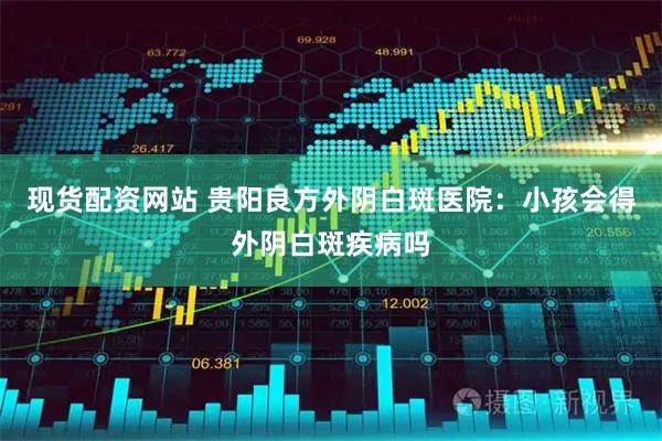 现货配资网站 贵阳良方外阴白斑医院：小孩会得外阴白斑疾病吗