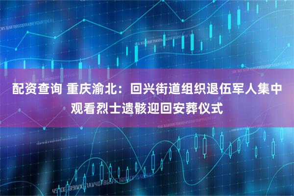 配资查询 重庆渝北：回兴街道组织退伍军人集中观看烈士遗骸迎回安葬仪式