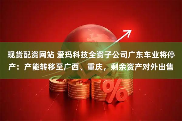 现货配资网站 爱玛科技全资子公司广东车业将停产：产能转移至广西、重庆，剩余资产对外出售